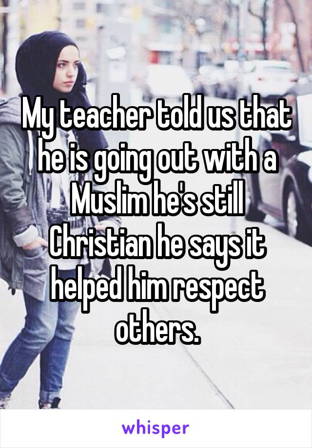 My teacher told us that he is going out with a Muslim he's still Christian he says it helped him respect others.