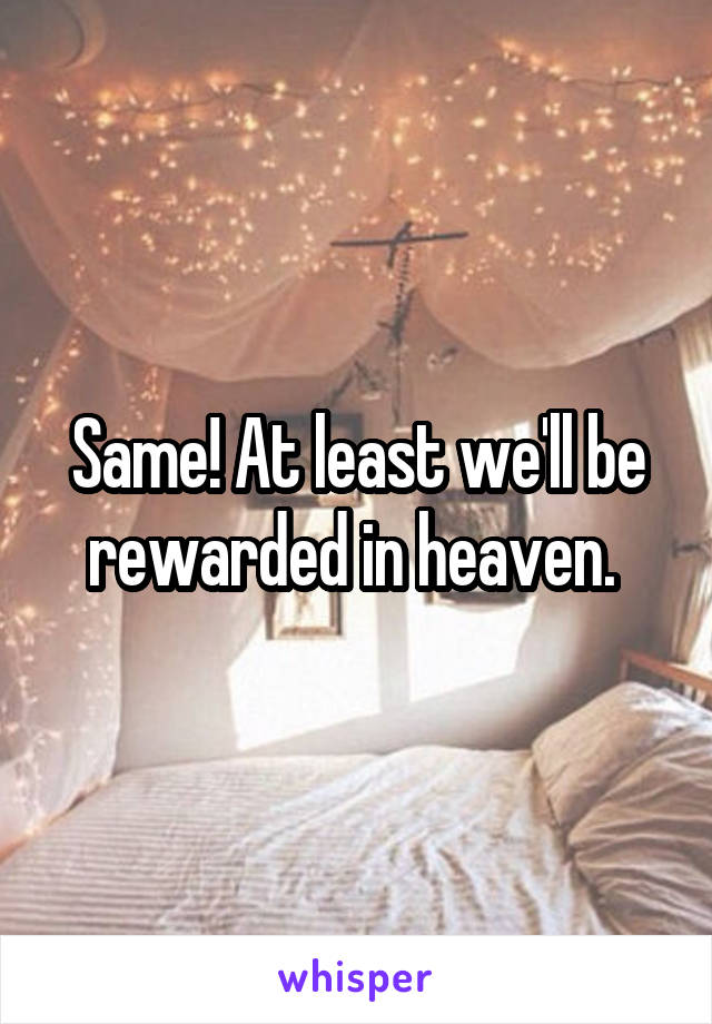 Same! At least we'll be rewarded in heaven. 