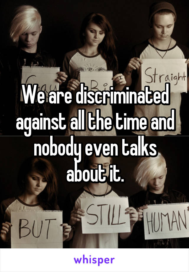 We are discriminated against all the time and nobody even talks about it.