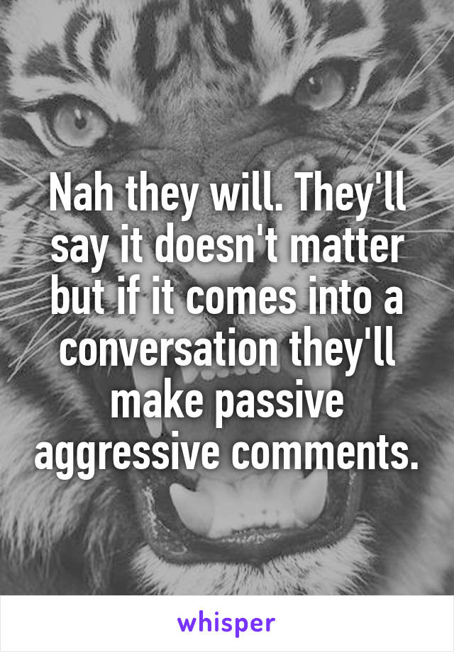 Nah they will. They'll say it doesn't matter but if it comes into a conversation they'll make passive aggressive comments.