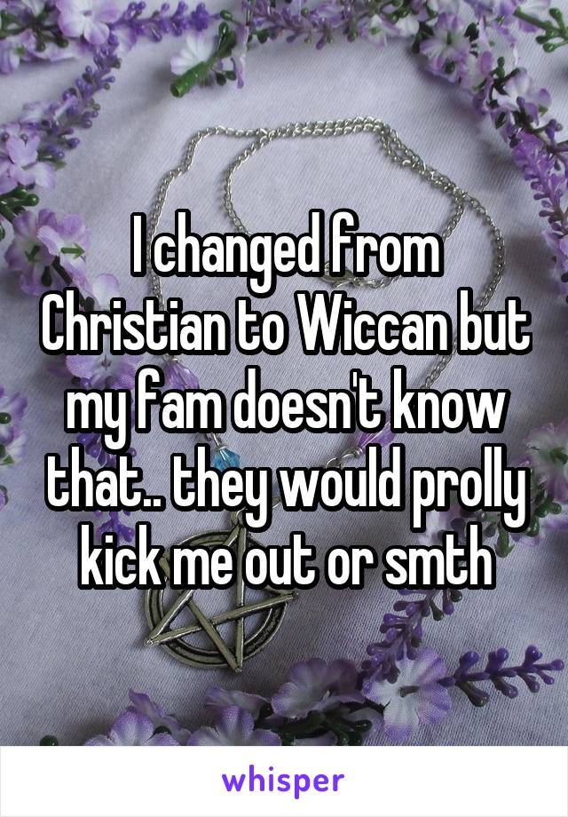 I changed from Christian to Wiccan but my fam doesn't know that.. they would prolly kick me out or smth