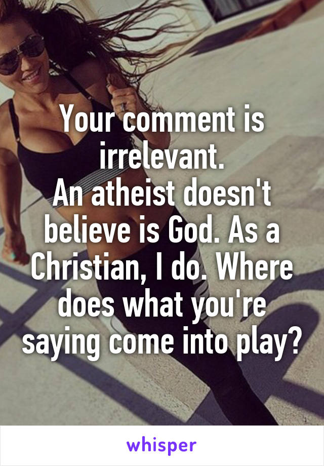 Your comment is irrelevant.
An atheist doesn't believe is God. As a Christian, I do. Where does what you're saying come into play?