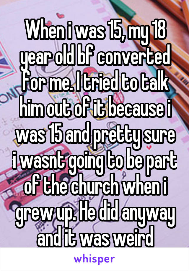 When i was 15, my 18 year old bf converted for me. I tried to talk him out of it because i was 15 and pretty sure i wasnt going to be part of the church when i grew up. He did anyway and it was weird