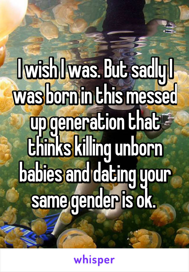 I wish I was. But sadly I was born in this messed up generation that thinks killing unborn babies and dating your same gender is ok. 