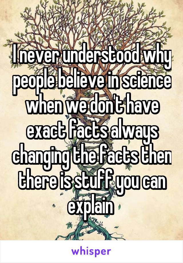 I never understood why people believe in science when we don't have exact facts always changing the facts then there is stuff you can explain 