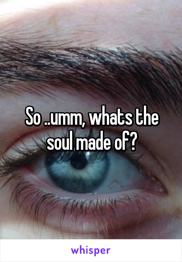 So ..umm, whats the soul made of?