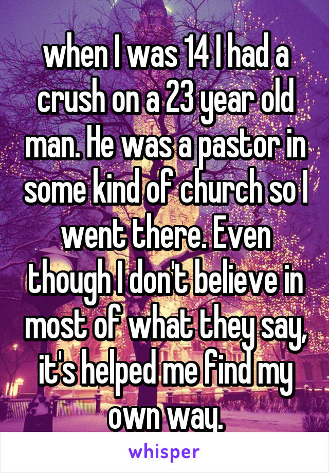 when I was 14 I had a crush on a 23 year old man. He was a pastor in some kind of church so I went there. Even though I don't believe in most of what they say, it's helped me find my own way.