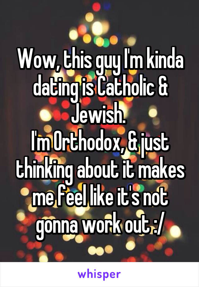 Wow, this guy I'm kinda dating is Catholic & Jewish. 
I'm Orthodox, & just thinking about it makes me feel like it's not gonna work out :/