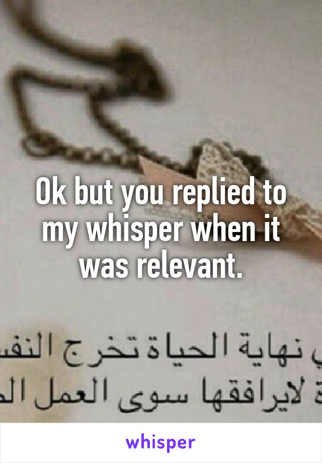 Ok but you replied to my whisper when it was relevant.