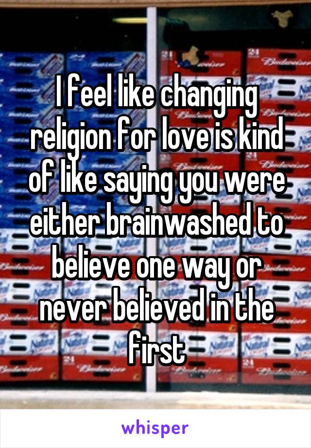 I feel like changing religion for love is kind of like saying you were either brainwashed to believe one way or never believed in the first