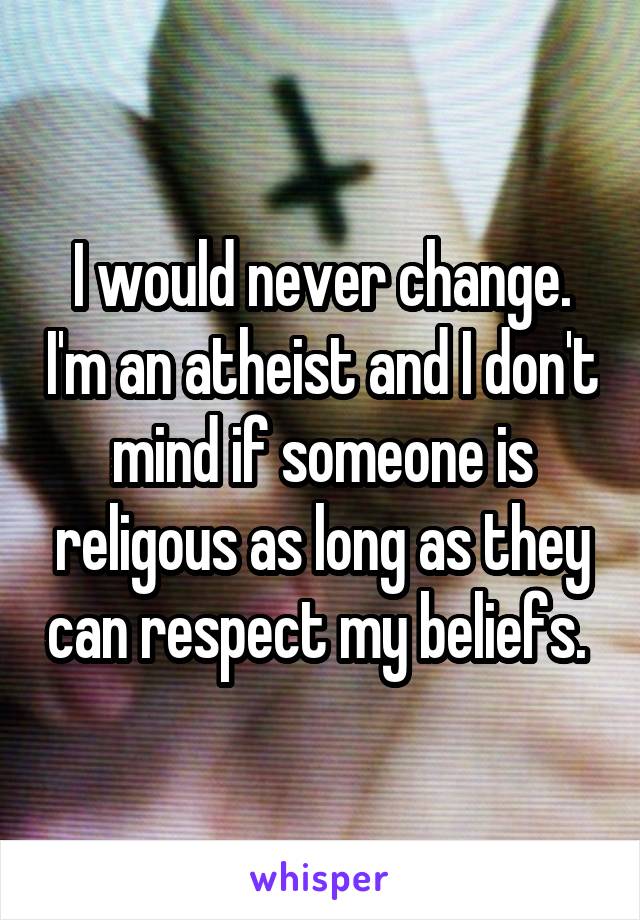 I would never change. I'm an atheist and I don't mind if someone is religous as long as they can respect my beliefs. 