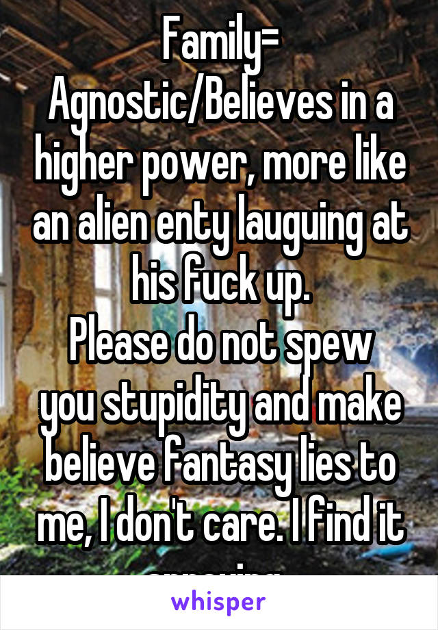 Family= Agnostic/Believes in a higher power, more like an alien enty lauguing at his fuck up.
Please do not spew you stupidity and make believe fantasy lies to me, I don't care. I find it annoying. 