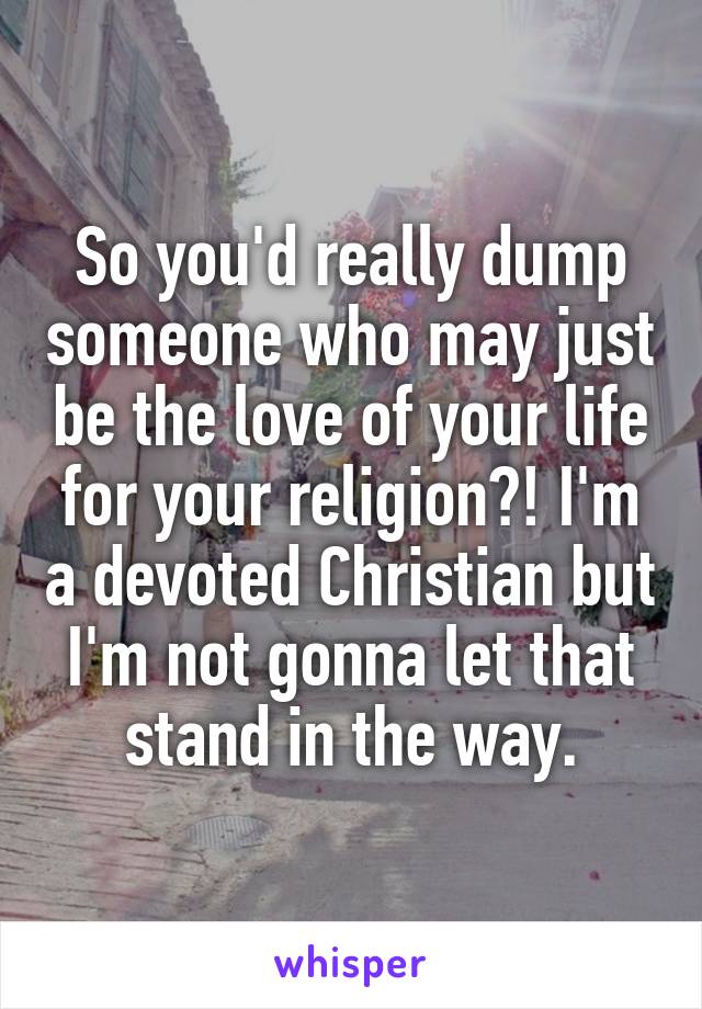 So you'd really dump someone who may just be the love of your life for your religion?! I'm a devoted Christian but I'm not gonna let that stand in the way.