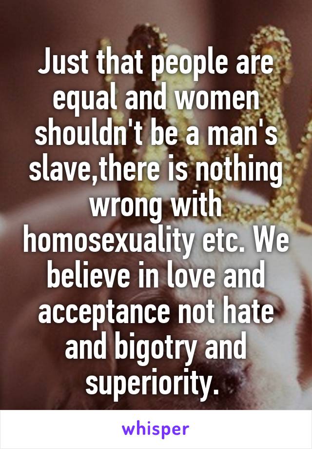 Just that people are equal and women shouldn't be a man's slave,there is nothing wrong with homosexuality etc. We believe in love and acceptance not hate and bigotry and superiority. 