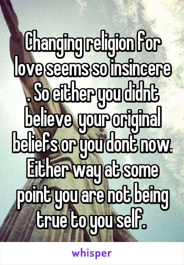 Changing religion for love seems so insincere . So either you didnt believe  your original beliefs or you dont now. Either way at some point you are not being true to you self. 