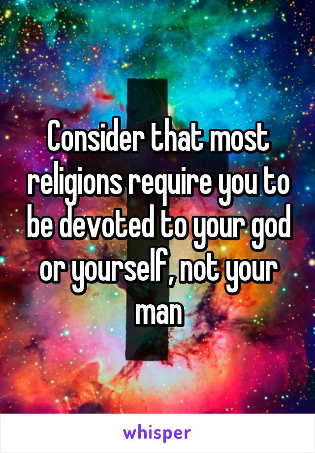 Consider that most religions require you to be devoted to your god or yourself, not your man