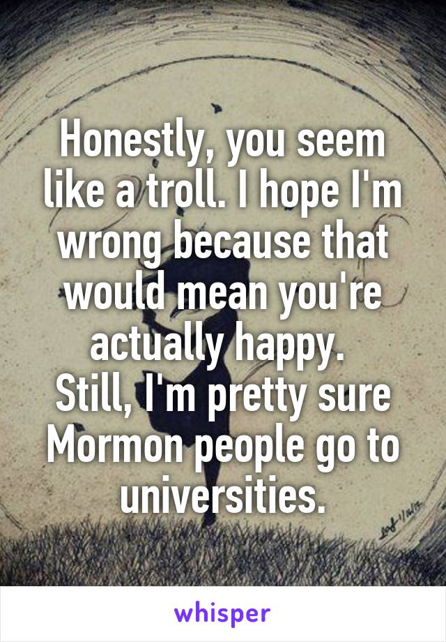 Honestly, you seem like a troll. I hope I'm wrong because that would mean you're actually happy. 
Still, I'm pretty sure Mormon people go to universities.