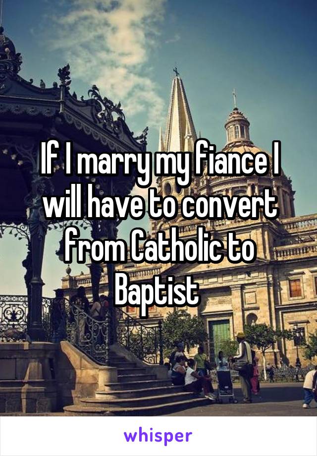 If I marry my fiance I will have to convert from Catholic to Baptist 