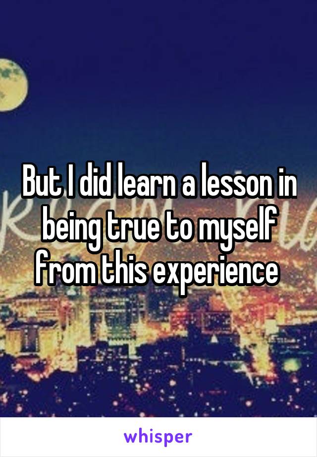 But I did learn a lesson in being true to myself from this experience 