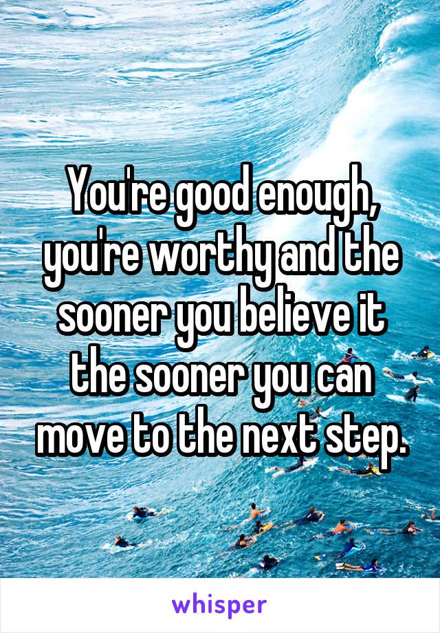 You're good enough, you're worthy and the sooner you believe it the sooner you can move to the next step.