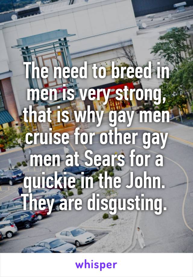 The need to breed in men is very strong, that is why gay men cruise for other gay men at Sears for a quickie in the John.  They are disgusting. 