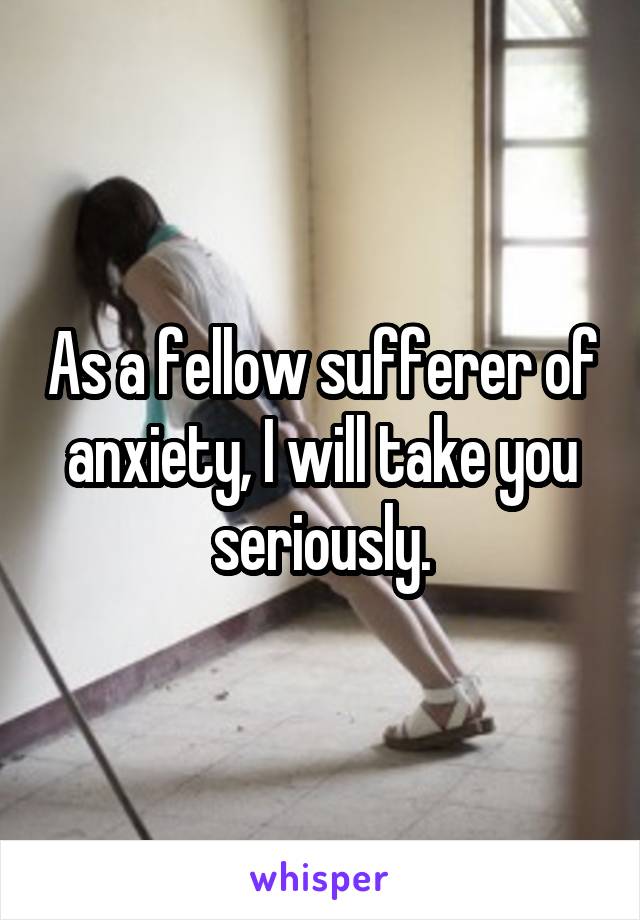 As a fellow sufferer of anxiety, I will take you seriously.