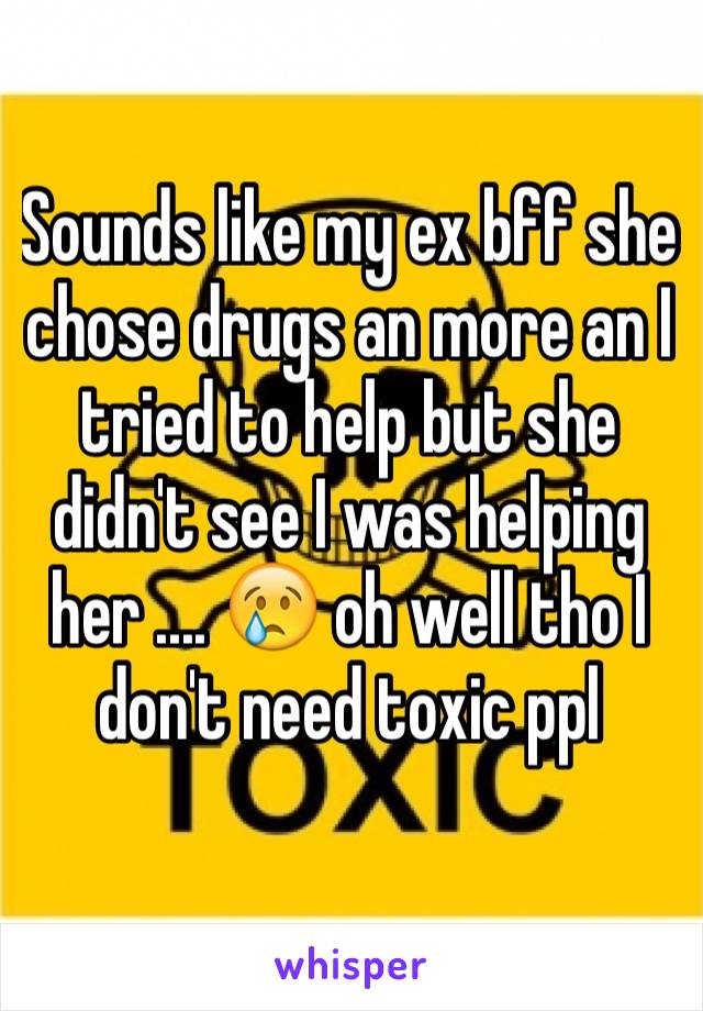 Sounds like my ex bff she chose drugs an more an I tried to help but she didn't see I was helping her .... 😢 oh well tho I don't need toxic ppl