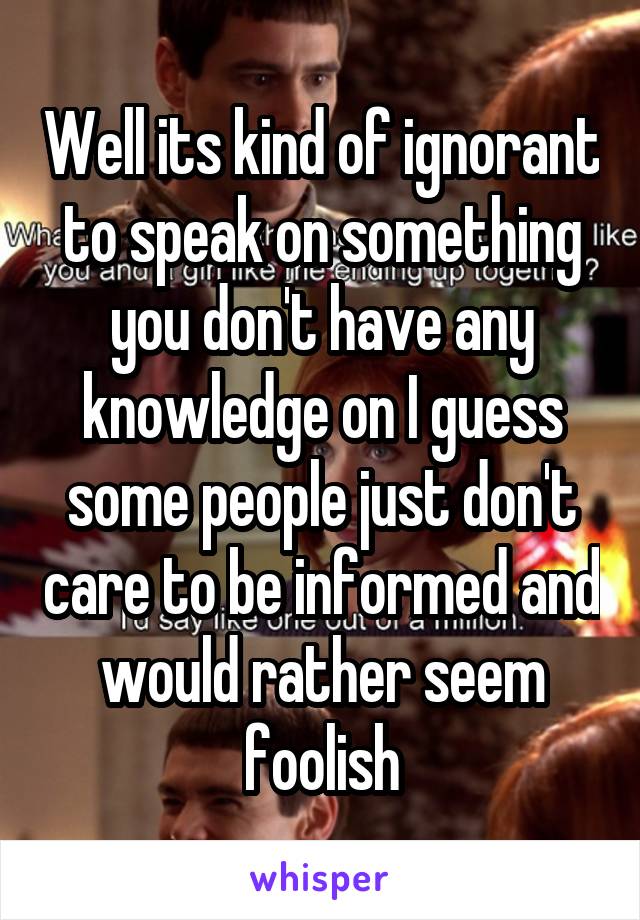 Well its kind of ignorant to speak on something you don't have any knowledge on I guess some people just don't care to be informed and would rather seem foolish