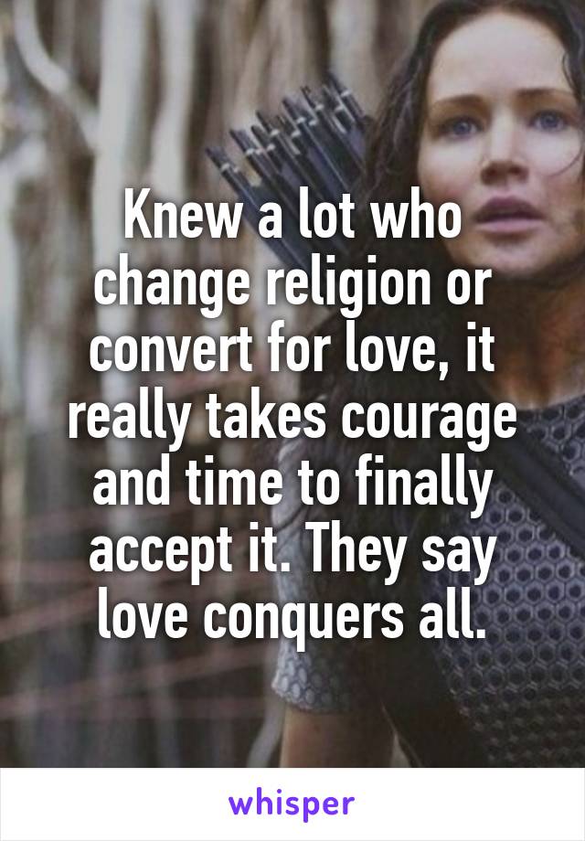 Knew a lot who change religion or convert for love, it really takes courage and time to finally accept it. They say love conquers all.