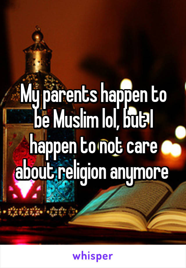 My parents happen to be Muslim lol, but I happen to not care about religion anymore 