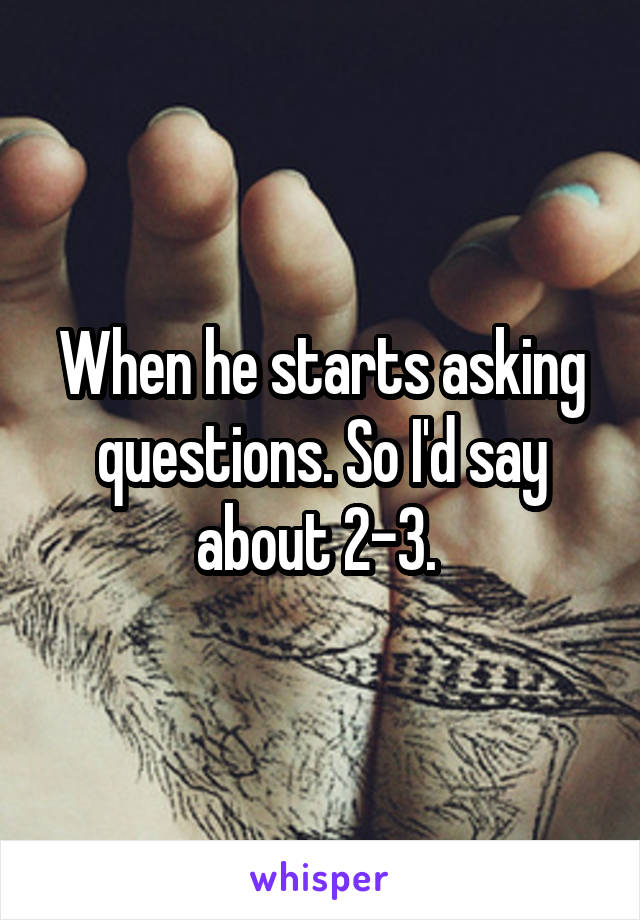 When he starts asking questions. So I'd say about 2-3. 