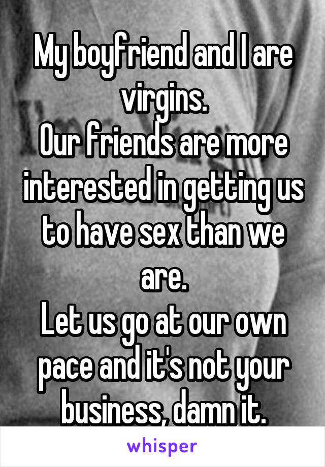 My boyfriend and I are virgins.
Our friends are more interested in getting us to have sex than we are.
Let us go at our own pace and it's not your business, damn it.