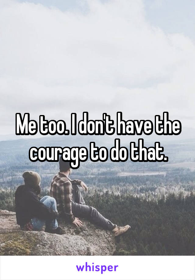 Me too. I don't have the courage to do that.