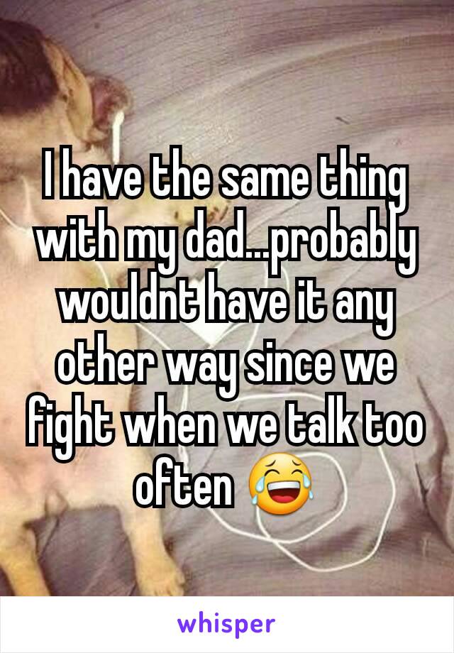 I have the same thing with my dad...probably wouldnt have it any other way since we fight when we talk too often 😂