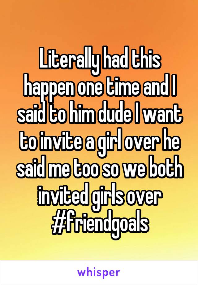 Literally had this happen one time and I said to him dude I want to invite a girl over he said me too so we both invited girls over #friendgoals