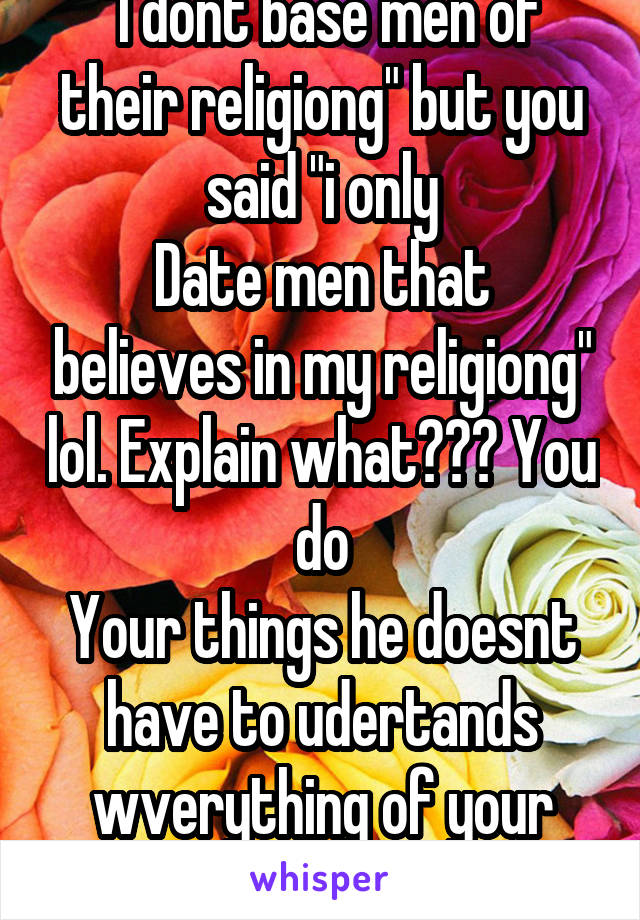 "I dont base men of their religiong" but you said "i only
Date men that believes in my religiong" lol. Explain what??? You do
Your things he doesnt have to udertands wverything of your religion