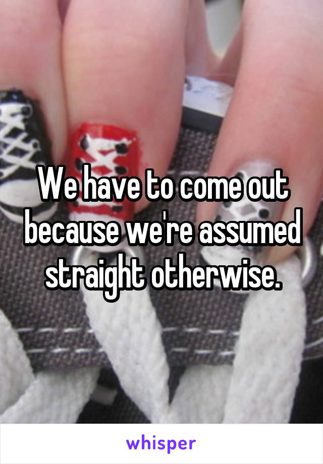 We have to come out because we're assumed straight otherwise.