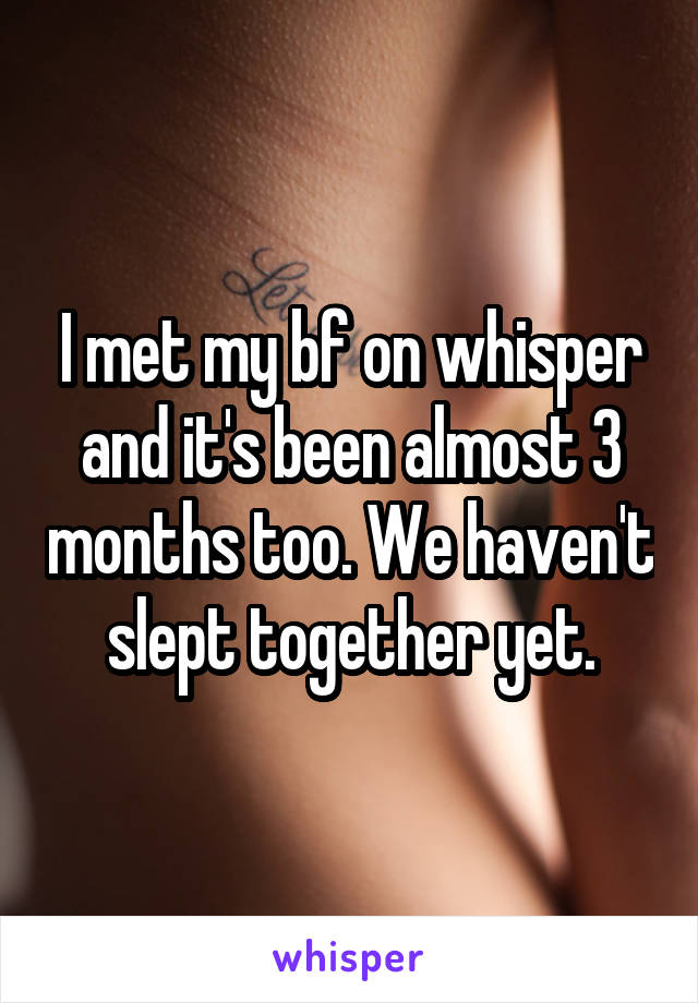 I met my bf on whisper and it's been almost 3 months too. We haven't slept together yet.