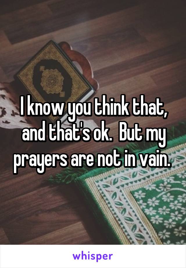 I know you think that, and that's ok.  But my prayers are not in vain. 