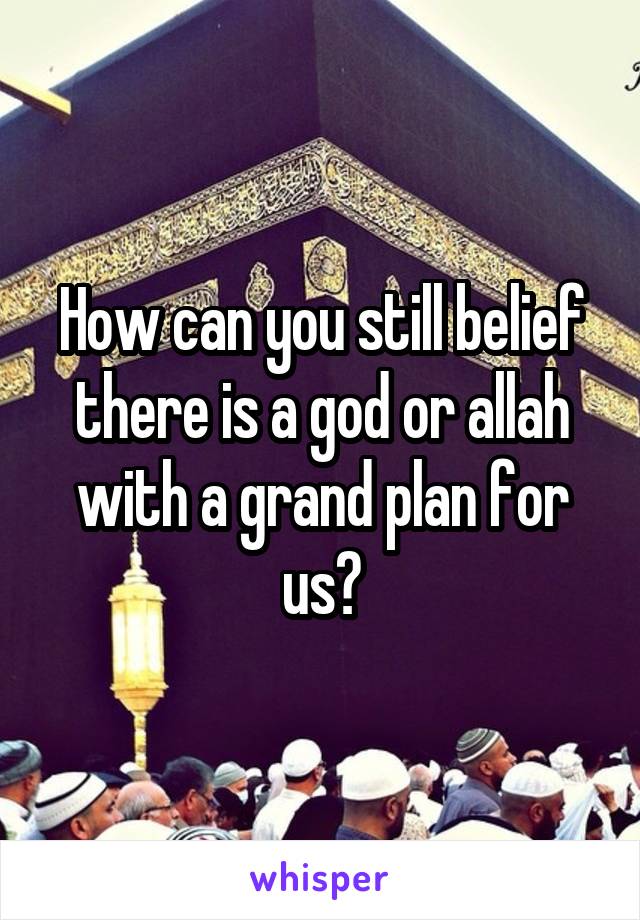 How can you still belief there is a god or allah with a grand plan for us?