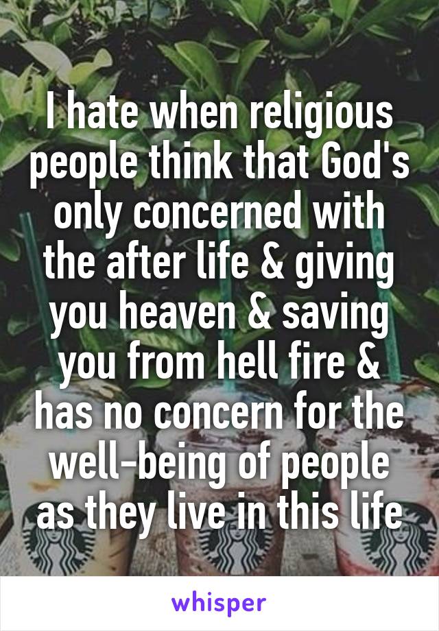 I hate when religious people think that God's only concerned with the after life & giving you heaven & saving you from hell fire & has no concern for the well-being of people as they live in this life