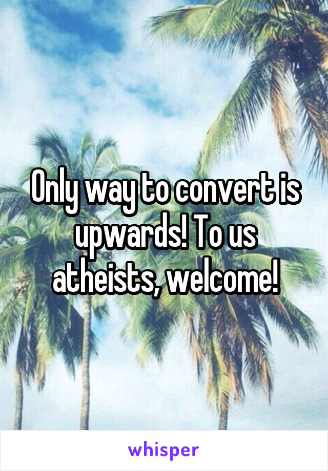 Only way to convert is upwards! To us atheists, welcome!