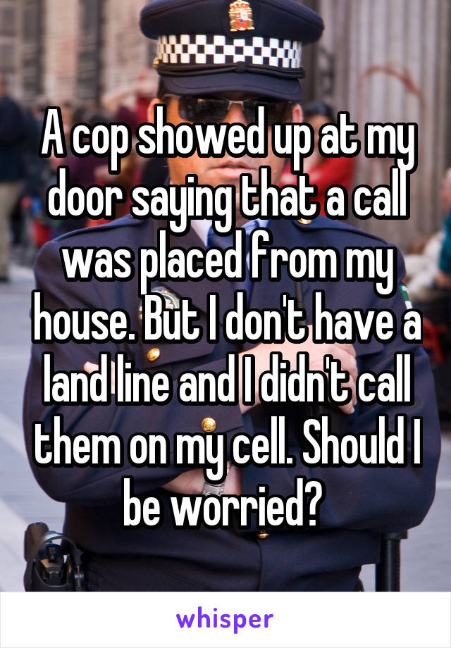 A cop showed up at my door saying that a call was placed from my house. But I don't have a land line and I didn't call them on my cell. Should I be worried? 