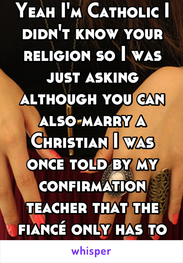 Yeah I'm Catholic I didn't know your religion so I was just asking although you can also marry a Christian I was once told by my confirmation teacher that the fiancé only has to believe in Christ 