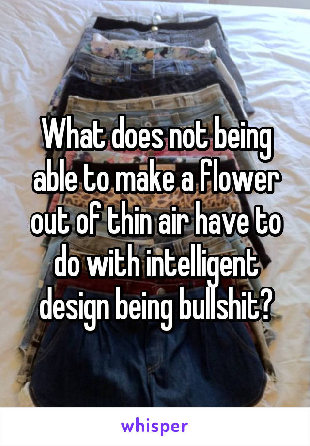 What does not being able to make a flower out of thin air have to do with intelligent design being bullshit?