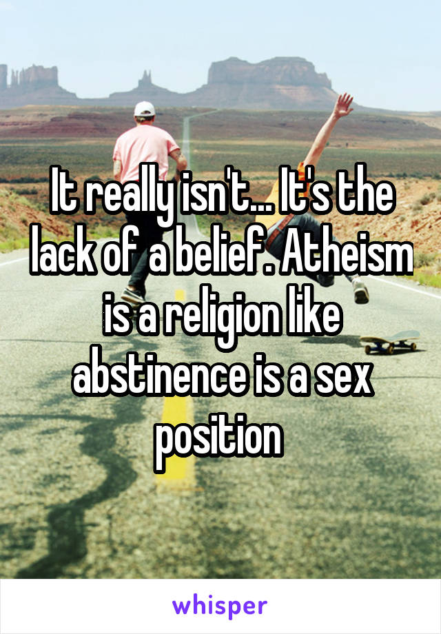 It really isn't... It's the lack of a belief. Atheism is a religion like abstinence is a sex position 