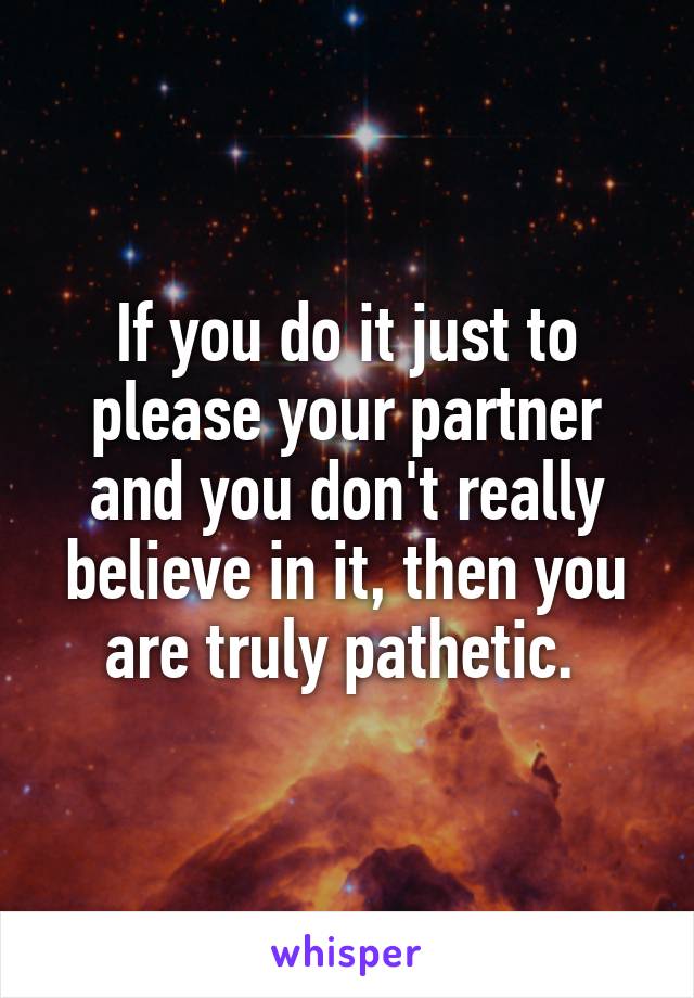 If you do it just to please your partner and you don't really believe in it, then you are truly pathetic. 