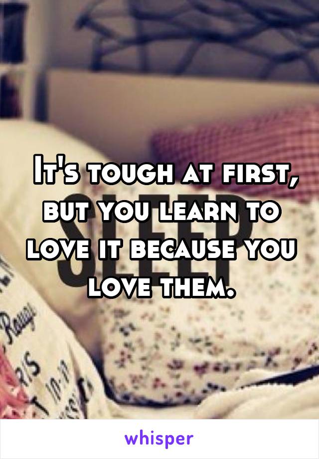  It's tough at first, but you learn to love it because you love them.