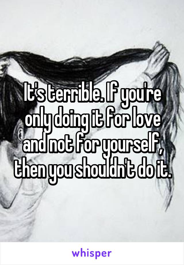 It's terrible. If you're only doing it for love and not for yourself, then you shouldn't do it.