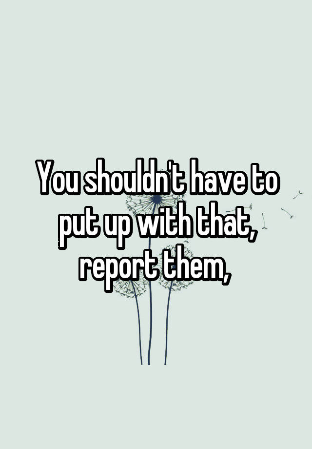 you-shouldn-t-have-to-put-up-with-that-report-them